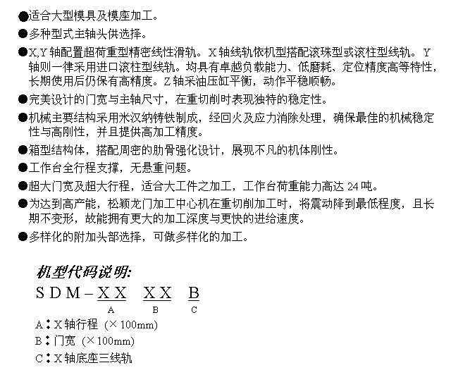 文字方块: ●适合大型模具及模座加工。
●多种型式主轴头供选择。
●X,Y轴配置超荷重型精密线性滑轨。X轴线轨依机型搭配滚珠型或滚柱型线轨。Y轴则一律采用进口滚柱型线轨。均具有卓越负载能力、低磨耗、定位精度高等特性，长期使用后仍保有高精度。Z轴采油压缸平衡，动作平稳顺畅。
●完美设计的门宽与主轴尺寸，在重切削时表现独特的稳定性。
●机械主要结构采用米汉纳铸铁制成，经回火及应力消除处理，确保最佳的机械稳定性与高刚性，并且提供高加工精度。
●箱型结构体，搭配周密的肋骨强化设计，展现不凡的机体刚性。
●工作台全行程支撑，无悬重问题。
●超大门宽及超大行程，适合大工件之加工，工作台荷重能力高达24吨。
●为达到高产能，松颖龙门加工中心机在重切削加工时，将震动降到最低程度，且长期不变形，故能拥有更大的加工深度与更快的进给速度。
●多样化的附加头部选择，可做多样化的加工。

机型代码说明:
S D M – X X  X X  B
                 A        B       C
A︰X轴行程 (×100mm)
B︰门宽 (×100mm)
C︰X轴底座三线轨
