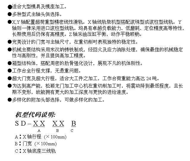文字方块: ●适合大型模具及模座加工。
●多种型式主轴头供选择。
●X,Y轴配置超荷重型精密线性滑轨。X轴线轨依机型搭配滚珠型或滚柱型线轨。Y轴则一律采用进口滚柱型线轨。均具有卓越负载能力、低磨耗、定位精度高等特性，长期使用后仍保有高精度。Z轴采油压缸平衡，动作平稳顺畅。
●完美设计的门宽与主轴尺寸，在重切削时表现独特的稳定性。
●机械主要结构采用米汉纳铸铁制成，经回火及应力消除处理，确保最佳的机械稳定性与高刚性，并且提供高加工精度。
●箱型结构体，搭配周密的肋骨强化设计，展现不凡的机体刚性。
●工作台全行程支撑，无悬重问题。
●超大门宽及超大行程，适合大工件之加工，工作台荷重能力高达24吨。
●为达到高产能，松颖龙门加工中心机在重切削加工时，将震动降到最低程度，且长期不变形，故能拥有更大的加工深度与更快的进给速度。
●多样化的附加头部选择，可做多样化的加工。

机型代码说明:
S D – X X  X X  B
             A        B      C
A︰X轴行程 (×100mm)
B︰门宽 (×100mm)
C︰X轴底座三线轨
