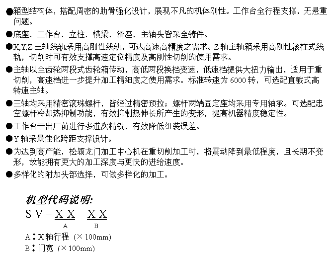 文字方块: ●箱型结构体,搭配周密的肋骨强化设计,展现不凡的机体刚性。工作台全行程支撑,无悬重问题。
●底座、工作台、立柱、横梁、滑座、主轴头皆采全铸件。
●X,Y,Z三轴线轨采用高刚性线轨,可达高速高精度之需求。Z轴主轴箱采用高刚性滚柱式线轨,切削时可有效支撑高速定位精度及高刚性切削的使用需求。
●主轴以全齿轮两段式齿轮箱传动,高低两段换档变速,低速档提供大扭力输出,适用于重切削,高速档进一步提升加工精细度之使用需求。标准转速为6000转,可选配直截式高转速主轴。
●三轴均采用精密滚珠螺杆,皆经过精密预拉;螺杆两端固定座均采用专用轴承。可选配忠空螺杆冷却热抑制功能,有效抑制热伸长所产生的变形,提高机器精度稳定性。
●工作台于出厂前进行多道次精铣,有效降低组装误差。
●Y轴采最佳化跨距支撑设计。
●为达到高产能,松颖龙门加工中心机在重切削加工时,将震动降到最低程度,且长期不变形,故能拥有更大的加工深度与更快的进给速度。
●多样化的附加头部选择,可做多样化的加工。
机型代码说明:
S V – X X X X
A B
A︰X轴行程 (×100mm)
B︰门宽 (×100mm)