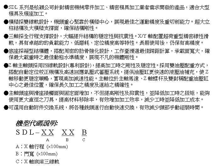 文字方塊: ●SDL系列是松穎公司針對精密機械零件加工、精密模具加工業者需求開發的產品，適合大型模具及模座加工。
●橫樑採雙線軌設計，機頭重心緊靠於橫樑中心，展現最佳之運動精度及重切削能力。超大立柱結構及大橫樑支撐面，確保結構剛性。
●三軸採全行程支撐設計，大幅提升結構的穩定性與抗震性。X/Y軸配置超荷重型精密線性滑軌，具有卓越的的負載能力、低磨耗、定位精度高等特性。長期使用後，仍保有高精度。
●底座採箱型結構體，搭配周密的肋骨強化設計，工作臺滑道最佳跨距計算，承載面寬大，確保最大載重時之最佳動態水準精度，展現不凡的機體剛性。
●Z軸主軸頭採用四線軌設計(專利設計)，提高加工時之剛性及穩定性。採用雙油壓配重方式，搭配自動定位校正機構及高速回應氣壓式蓄壓系統，提供油壓缸更快速的液壓油補充，使Z軸移動更穩定順暢，實現高加減速性能。主軸位於主軸馬達、Z軸螺杆及雙對稱配重油壓缸中心之最佳位置，確保長久加工之精度及進給之精確性。
●主軸頭座與滑座接觸面與固定面增加，不但提高剛性及抑震性，並降低加工時之扭矩，能夠使用更大直徑之刀具，提高材料移除率，有效增加加工效率，減少工時並降低加工成本。
●可選用自動附件交換系統，將各種銑頭進行自動快速交換，有效減少頭部手動組裝時間。

機型代碼說明:
S D L – X X  X X  B
                A        B       C
A︰X軸行程 (×100mm)
B︰門寬 (×100mm)
C︰X軸底座三線軌
