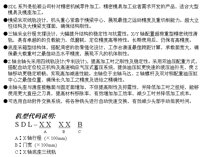 文字方块: ●SDL系列是松颖公司针对精密机械零件加工、精密模具加工业者需求开发的产品,适合大型模具及模座加工。
●横梁采双线轨设计,机头重心紧靠于横梁中心,展现最佳之运动精度及重切削能力。超大立柱结构及大横梁支撑面,确保结构刚性。
●三轴采全行程支撑设计,大幅提升结构的稳定性与抗震性。X/Y轴配置超荷重型精密线性滑轨,具有卓越的的负载能力、低磨耗、定位精度高等特性。长期使用后,仍保有高精度。
●底座采箱型结构体,搭配周密的肋骨强化设计,工作台滑道最佳跨距计算,承载面宽大,确保最大载重时之最佳动态水平精度,展现不凡的机体刚性。
●Z轴主轴头采用四线轨设计(专利设计),提高加工时之刚性及稳定性。采用双油压配重方式,搭配自动定位校正机构及高速响应气压式蓄压系统,提供油压缸更快速的液压油补充,使Z轴移动更稳定顺畅,实现高加减速性能。主轴位于主轴马达、Z轴螺杆及双对称配重油压缸中心之最佳位置,确保长久加工之精度及进给之精确性。
●主轴头座与滑座接触面与固定面增加,不但提高刚性及抑震性,并降低加工时之扭矩,能够使用更大直径之刀具,提高材料移除率,有效增加加工效率,减少工时并降低加工成本。
●可选用自动附件交换系统,将各种铣头进行自动快速交换,有效减少头部手动组装时间。
机型代码说明:
S D L – X X X X B
A B C
A︰X轴行程 (×100mm)
B︰门宽 (×100mm)
C︰X轴底座三线轨