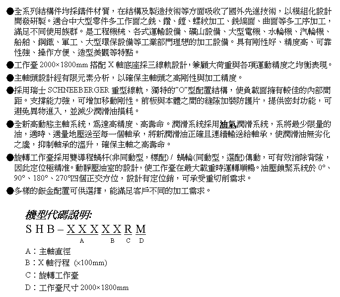 文字方塊: ●全系列結構件均採鑄件材質，在結構及製造技術等方面吸收了國外先進技術，以模組化設計開發研製。適合中大型零件多工作面之銑、鑽、鏜、螺紋加工、銑端面、曲面等多工序加工，滿足不同使用族群。是工程機械、各式運輸設備、礦山設備、大型電機、水輪機、汽輪機、船舶、鋼鐵、軍工、大型環保設備等工業部門理想的加工設備。具有剛性好、精度高、可靠性強、操作方便、造型美觀等特點。
●工作臺2000×1800mm搭配X軸底座採三線軌設計，兼顧大荷重與各項運動精度之均衡表現。
●主軸頭設計經有限元素分析，以確保主軸頭之高剛性與加工精度。
●採用瑞士SCHNEEBERGER重型線軌，獨特的”O”型配置結構，使負載面擁有較佳的內部間距。支撐能力強，可增加移動剛性。前板與本體之間的縫隙加裝防護片，提供密封功能，可避免異物進入，並減少潤滑油損耗。
●全新高動態主軸系統，為達高精度、高壽命。潤滑系統採用油氣潤滑系統，系將最少限量的油，適時、適量地壓送至每一個軸承，將新潤滑油正確且連續輸送給軸承，使潤滑油無劣化之虞，抑制軸承的溫升，確保主軸之高壽命。
●旋轉工作臺採用雙導程蝸杆(非同動型，標配) / 蝸輪(同動型，選配)傳動，可有效消除背隙，因此定位極精准。動靜壓油室的設計，使工作臺在最大載重時運轉順暢。油壓鎖緊系統於0°、90°、180°、270°四個正交方位，設計有定位銷，可承受重切削需求。
●多樣的鈑金配置可供選擇，能滿足客戶不同的加工需求。

機型代碼說明:
S H B – X X X X X R M
                  A         B    C   D
A︰主軸直徑
B︰X軸行程 (×100mm)
C︰旋轉工作臺
D︰工作臺尺寸2000×1800mm
