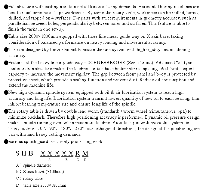 文字方塊: ●Full structure with casting iron to meet all kinds of using demands. Horizontal boring machines are best to machining box-shape workpiece. By using the rotary table, workpiece can be milled, bored, drilled, and tapped on 4 surfaces. For parts with strict requirements in geometry accuracy, such as parallelism between holes, perpendicularity between holes and surfaces. This feature is able to finish the tasks in one set-up.
●Table size 2000×1800mm equipped with three line linear guide way on X axis base, taking consideration of balanced performance on heavy loading and movement accuracy.
●The ram designed by finite element to ensure the ram system with high rigidity and machining accuracy.
●Features of the heavy linear guide way – SCHNEEBERGER (Swiss brand). Advanced “o” type configuration structure makes the loading surface have better internal spacing. With best support capacity to increase the movement rigidity. The gap between front panel and body is protected by protective sheet, which provide a sealing function and prevent dust. Reduce oil consumption and extend the machine life.
●New high dynamic spindle system equipped with oil & air lubrication system to reach high accuracy and long life. Lubrication system transmit lowest quantity of new oil to each bearing, thus inhibit bearing temperature rise and ensure long life of the spindle.
●The rotary table is driven by double lead worm (standard) / worm wheel (simultaneous, opt.) to minimize backlash. Therefore high positioning accuracy is performed. Dynamic oil pressure design makes smooth running even when maximum loading. Auto-lock pin with hydraulic system for heavy cutting at 0°、90°、180°、270° four orthogonal directions, the design of the positioning pin can withstand heavy cutting demands.
●Various splash guard for variety processing work.

S H B – X X X X X R M
                  A         B      C   D
A︰spindle diameter
B︰X axis travel (×100mm)
C︰rotary table
D︰table size 2000×1800mm
