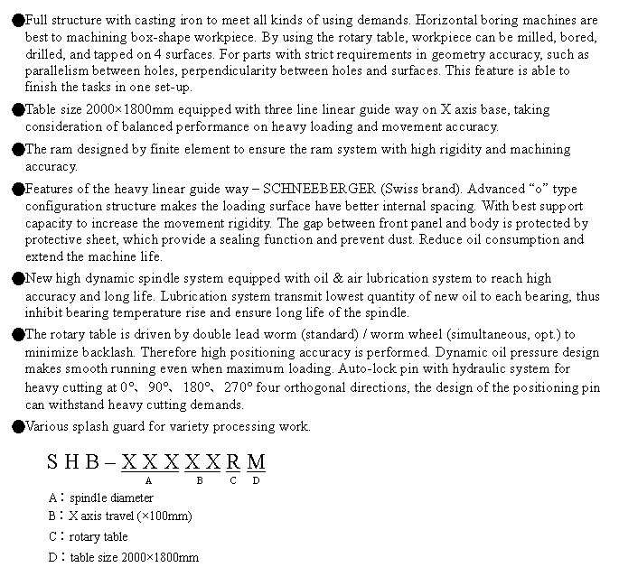 文字方塊: ●Full structure with casting iron to meet all kinds of using demands. Horizontal boring machines are best to machining box-shape workpiece. By using the rotary table, workpiece can be milled, bored, drilled, and tapped on 4 surfaces. For parts with strict requirements in geometry accuracy, such as parallelism between holes, perpendicularity between holes and surfaces. This feature is able to finish the tasks in one set-up.
●Table size 2000×1800mm equipped with three line linear guide way on X axis base, taking consideration of balanced performance on heavy loading and movement accuracy.
●The ram designed by finite element to ensure the ram system with high rigidity and machining accuracy.
●Features of the heavy linear guide way – SCHNEEBERGER (Swiss brand). Advanced “o” type configuration structure makes the loading surface have better internal spacing. With best support capacity to increase the movement rigidity. The gap between front panel and body is protected by protective sheet, which provide a sealing function and prevent dust. Reduce oil consumption and extend the machine life.
●New high dynamic spindle system equipped with oil & air lubrication system to reach high accuracy and long life. Lubrication system transmit lowest quantity of new oil to each bearing, thus inhibit bearing temperature rise and ensure long life of the spindle.
●The rotary table is driven by double lead worm (standard) / worm wheel (simultaneous, opt.) to minimize backlash. Therefore high positioning accuracy is performed. Dynamic oil pressure design makes smooth running even when maximum loading. Auto-lock pin with hydraulic system for heavy cutting at 0°、90°、180°、270° four orthogonal directions, the design of the positioning pin can withstand heavy cutting demands.
●Various splash guard for variety processing work.

S H B – X X X X X R M
                  A         B      C   D
A︰spindle diameter
B︰X axis travel (×100mm)
C︰rotary table
D︰table size 2000×1800mm
