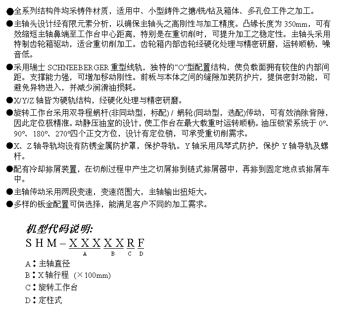 文字方块: ●全系列结构件均采铸件材质，适用中、小型鋳件之搪/铣/钻及箱体、多孔位工件之加工。
●主轴头设计经有限元素分析，以确保主轴头之高刚性与加工精度。凸缘长度为350mm，可有效缩短主轴鼻端至工作台中心距离，特别是在重切削时，可提升加工之稳定性。主轴头采用特制齿轮箱驱动，适合重切削加工。齿轮箱内部齿轮经硬化处理与精密研磨，运转顺畅，噪音低。
●采用瑞士SCHNEEBERGER重型线轨，独特的”O”型配置结构，使负载面拥有较佳的内部间距。支撑能力强，可增加移动刚性。前板与本体之间的缝隙加装防护片，提供密封功能，可避免异物进入，并减少润滑油损耗。
●X/Y/Z轴皆为硬轨结构，经硬化处理与精密研磨。
●旋转工作台采用双导程蜗杆(非同动型，标配) / 蜗轮(同动型，选配)传动，可有效消除背隙，因此定位极精准。动静压油室的设计，使工作台在最大载重时运转顺畅。油压锁紧系统于0°、90°、180°、270°四个正交方位，设计有定位销，可承受重切削需求。
●X、Z轴导轨均设有防锈金属防护罩，保护导轨。Y轴采用风琴式防护，保护Y轴导轨及螺杆。
●配有冷却排屑装置，在切削过程中产生之切屑排到链式排屑器中，再排到固定地点或排屑车中。
●主轴传动采用两段变速，变速范围大，主轴输出扭矩大。
●多样的钣金配置可供选择，能满足客户不同的加工需求。

机型代码说明:
S H M – X X X X X R F
                   A         B     C   D
A︰主轴直径
B︰X轴行程 (×100mm)
C︰旋转工作台
D︰定柱式
