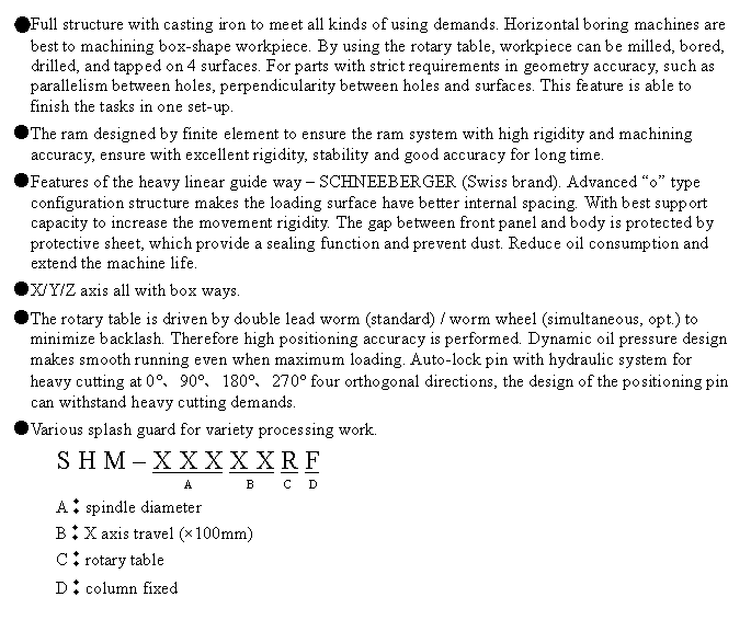 文字方塊: ●Full structure with casting iron to meet all kinds of using demands. Horizontal boring machines are best to machining box-shape workpiece. By using the rotary table, workpiece can be milled, bored, drilled, and tapped on 4 surfaces. For parts with strict requirements in geometry accuracy, such as parallelism between holes, perpendicularity between holes and surfaces. This feature is able to finish the tasks in one set-up.
●The ram designed by finite element to ensure the ram system with high rigidity and machining accuracy, ensure with excellent rigidity, stability and good accuracy for long time.
●Features of the heavy linear guide way – SCHNEEBERGER (Swiss brand). Advanced “o” type configuration structure makes the loading surface have better internal spacing. With best support capacity to increase the movement rigidity. The gap between front panel and body is protected by protective sheet, which provide a sealing function and prevent dust. Reduce oil consumption and extend the machine life.
●X/Y/Z axis all with box ways.
●The rotary table is driven by double lead worm (standard) / worm wheel (simultaneous, opt.) to minimize backlash. Therefore high positioning accuracy is performed. Dynamic oil pressure design makes smooth running even when maximum loading. Auto-lock pin with hydraulic system for heavy cutting at 0°、90°、180°、270° four orthogonal directions, the design of the positioning pin can withstand heavy cutting demands.
●Various splash guard for variety processing work.
S H M – X X X X X R F
                   A         B     C   D
A︰spindle diameter
B︰X axis travel (×100mm)
C︰rotary table
D︰column fixed
