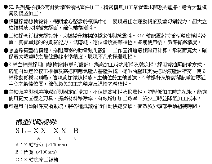 文字方塊: ●SL系列是松穎公司針對精密機械零件加工、精密模具加工業者需求開發的產品，適合大型模具及模座加工。
●橫樑採雙線軌設計，機頭重心緊靠於橫樑中心，展現最佳之運動精度及重切削能力。超大立柱結構及大橫樑支撐面，確保結構剛性。
●三軸採全行程支撐設計，大幅提升結構的穩定性與抗震性。X/Y軸配置超荷重型精密線性滑軌，具有卓越的的負載能力、低磨耗、定位精度高等特性。長期使用後，仍保有高精度。
●底座採箱型結構體，搭配周密的肋骨強化設計，工作臺滑道最佳跨距計算，承載面寬大，確保最大載重時之最佳動態水準精度，展現不凡的機體剛性。
●Z軸主軸頭採用四線軌設計(專利設計)，提高加工時之剛性及穩定性。採用雙油壓配重方式，搭配自動定位校正機構及高速回應氣壓式蓄壓系統，提供油壓缸更快速的液壓油補充，使Z軸移動更穩定順暢，實現高加減速性能。主軸位於主軸馬達、Z軸螺杆及雙對稱配重油壓缸中心之最佳位置，確保長久加工之精度及進給之精確性。
●主軸頭座與滑座接觸面與固定面增加，不但提高剛性及抑震性，並降低加工時之扭矩，能夠使用更大直徑之刀具，提高材料移除率，有效增加加工效率，減少工時並降低加工成本。
●可選用自動附件交換系統，將各種銑頭進行自動快速交換，有效減少頭部手動組裝時間。

機型代碼說明:
S L – X X  X X  B
            A         B      C
A︰X軸行程 (×100mm)
B︰門寬 (×100mm)
C︰X軸底座三線軌
