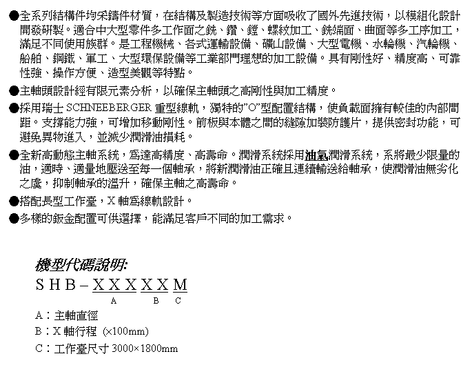 文字方塊: ●全系列結構件均采鑄件材質，在結構及製造技術等方面吸收了國外先進技術，以模組化設計開發研製。適合中大型零件多工作面之銑、鑽、鏜、螺紋加工、銑端面、曲面等多工序加工，滿足不同使用族群。是工程機械、各式運輸設備、礦山設備、大型電機、水輪機、汽輪機、船舶、鋼鐵、軍工、大型環保設備等工業部門理想的加工設備。具有剛性好、精度高、可靠性強、操作方便、造型美觀等特點。
●主軸頭設計經有限元素分析，以確保主軸頭之高剛性與加工精度。
●採用瑞士SCHNEEBERGER重型線軌，獨特的”O”型配置結構，使負載面擁有較佳的內部間距。支撐能力強，可增加移動剛性。前板與本體之間的縫隙加裝防護片，提供密封功能，可避免異物進入，並減少潤滑油損耗。
●全新高動態主軸系統，為達高精度、高壽命。潤滑系統採用油氣潤滑系統，系將最少限量的油，適時、適量地壓送至每一個軸承，將新潤滑油正確且連續輸送給軸承，使潤滑油無劣化之虞，抑制軸承的溫升，確保主軸之高壽命。
●搭配長型工作臺，X軸為線軌設計。
●多樣的鈑金配置可供選擇，能滿足客戶不同的加工需求。


機型代碼說明:
S H B – X X X X X M
                  A         B    C 
A︰主軸直徑
B︰X軸行程 (×100mm)
C︰工作臺尺寸3000×1800mm
