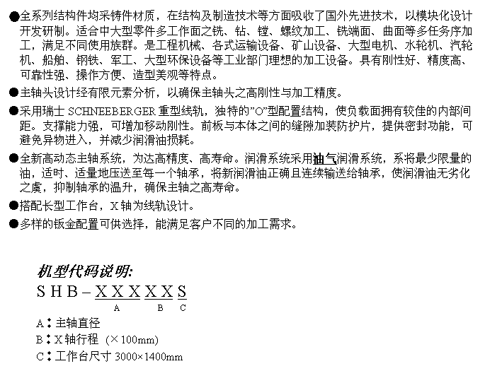 文字方块: ●全系列结构件均采铸件材质，在结构及制造技术等方面吸收了国外先进技术，以模块化设计开发研制。适合中大型零件多工作面之铣、钻、镗、螺纹加工、铣端面、曲面等多任务序加工，满足不同使用族群。是工程机械、各式运输设备、矿山设备、大型电机、水轮机、汽轮机、船舶、钢铁、军工、大型环保设备等工业部门理想的加工设备。具有刚性好、精度高、可靠性强、操作方便、造型美观等特点。
●主轴头设计经有限元素分析，以确保主轴头之高刚性与加工精度。
●采用瑞士SCHNEEBERGER重型线轨，独特的”O”型配置结构，使负载面拥有较佳的内部间距。支撑能力强，可增加移动刚性。前板与本体之间的缝隙加装防护片，提供密封功能，可避免异物进入，并减少润滑油损耗。
●全新高动态主轴系统，为达高精度、高寿命。润滑系统采用油气润滑系统，系将最少限量的油，适时、适量地压送至每一个轴承，将新润滑油正确且连续输送给轴承，使润滑油无劣化之虞，抑制轴承的温升，确保主轴之高寿命。
●搭配长型工作台，X轴为线轨设计。
●多样的钣金配置可供选择，能满足客户不同的加工需求。


机型代码说明:
S H B – X X X X X S
                  A         B    C 
A︰主轴直径
B︰X轴行程 (×100mm)
C︰工作台尺寸3000×1400mm
