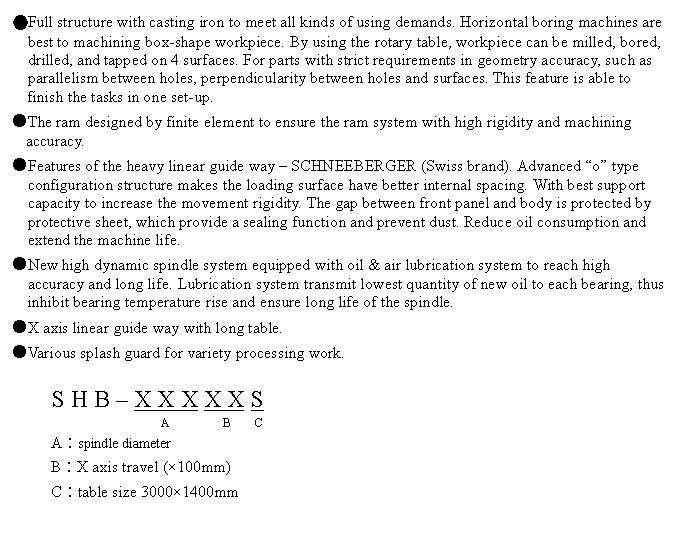 文字方塊: ●Full structure with casting iron to meet all kinds of using demands. Horizontal boring machines are best to machining box-shape workpiece. By using the rotary table, workpiece can be milled, bored, drilled, and tapped on 4 surfaces. For parts with strict requirements in geometry accuracy, such as parallelism between holes, perpendicularity between holes and surfaces. This feature is able to finish the tasks in one set-up.
●The ram designed by finite element to ensure the ram system with high rigidity and machining accuracy.
●Features of the heavy linear guide way – SCHNEEBERGER (Swiss brand). Advanced “o” type configuration structure makes the loading surface have better internal spacing. With best support capacity to increase the movement rigidity. The gap between front panel and body is protected by protective sheet, which provide a sealing function and prevent dust. Reduce oil consumption and extend the machine life.
●New high dynamic spindle system equipped with oil & air lubrication system to reach high accuracy and long life. Lubrication system transmit lowest quantity of new oil to each bearing, thus inhibit bearing temperature rise and ensure long life of the spindle.
●X axis linear guide way with long table.
●Various splash guard for variety processing work.
S H B – X X X X X S
A B C
A︰spindle diameter
B︰X axis travel (×100mm)
C︰table size 3000×1400mm