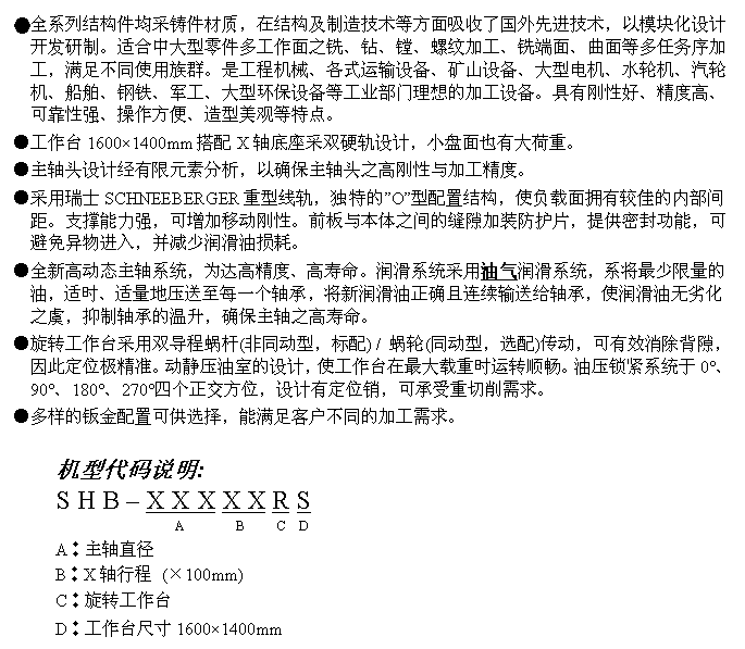 文字方块: ●全系列结构件均采铸件材质,在结构及制造技术等方面吸收了国外先进技术,以模块化设计开发研制。适合中大型零件多工作面之铣、钻、镗、螺纹加工、铣端面、曲面等多任务序加工,满足不同使用族群。是工程机械、各式运输设备、矿山设备、大型电机、水轮机、汽轮机、船舶、钢铁、军工、大型环保设备等工业部门理想的加工设备。具有刚性好、精度高、可靠性强、操作方便、造型美观等特点。
●工作台1600×1400mm搭配X轴底座采双硬轨设计,小盘面也有大荷重。
●主轴头设计经有限元素分析,以确保主轴头之高刚性与加工精度。
●采用瑞士SCHNEEBERGER重型线轨,独特的”O”型配置结构,使负载面拥有较佳的内部间距。支撑能力强,可增加移动刚性。前板与本体之间的缝隙加装防护片,提供密封功能,可避免异物进入,并减少润滑油损耗。
●全新高动态主轴系统,为达高精度、高寿命。润滑系统采用油气润滑系统,系将最少限量的油,适时、适量地压送至每一个轴承,将新润滑油正确且连续输送给轴承,使润滑油无劣化之虞,抑制轴承的温升,确保主轴之高寿命。
●旋转工作台采用双导程蜗杆(非同动型,标配) / 蜗轮(同动型,选配)传动,可有效消除背隙,因此定位极精准。动静压油室的设计,使工作台在最大载重时运转顺畅。油压锁紧系统于0°、90°、180°、270°四个正交方位,设计有定位销,可承受重切削需求。
●多样的钣金配置可供选择,能满足客户不同的加工需求。
机型代码说明:
S H B – X X X X X R S
A B C D
A︰主轴直径
B︰X轴行程 (×100mm)
C︰旋转工作台
D︰工作台尺寸1600×1400mm