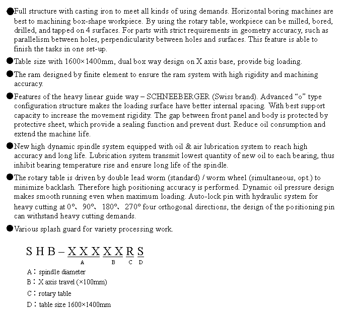 文字方塊: ●Full structure with casting iron to meet all kinds of using demands. Horizontal boring machines are best to machining box-shape workpiece. By using the rotary table, workpiece can be milled, bored, drilled, and tapped on 4 surfaces. For parts with strict requirements in geometry accuracy, such as parallelism between holes, perpendicularity between holes and surfaces. This feature is able to finish the tasks in one set-up.  
●Table size with 1600×1400mm, dual box way design on X axis base, provide big loading.
●The ram designed by finite element to ensure the ram system with high rigidity and machining accuracy.
●Features of the heavy linear guide way – SCHNEEBERGER (Swiss brand). Advanced “o” type configuration structure makes the loading surface have better internal spacing. With best support capacity to increase the movement rigidity. The gap between front panel and body is protected by protective sheet, which provide a sealing function and prevent dust. Reduce oil consumption and extend the machine life.
●New high dynamic spindle system equipped with oil & air lubrication system to reach high accuracy and long life. Lubrication system transmit lowest quantity of new oil to each bearing, thus inhibit bearing temperature rise and ensure long life of the spindle.
●The rotary table is driven by double lead worm (standard) / worm wheel (simultaneous, opt.) to minimize backlash. Therefore high positioning accuracy is performed. Dynamic oil pressure design makes smooth running even when maximum loading. Auto-lock pin with hydraulic system for heavy cutting at 0°、90°、180°、270° four orthogonal directions, the design of the positioning pin can withstand heavy cutting demands.
●Various splash guard for variety processing work.

S H B – X X X X X R S
                  A          B     C  D
A︰spindle diameter
B︰X axis travel (×100mm)
C︰rotary table
D︰table size 1600×1400mm
