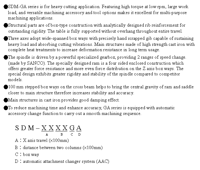 文字方塊: ●SDM-GA series is for heavy cutting application. Featuring high torque at low rpm, large work load, and versatile machining accessory and tool options makes it excellent for multi-purpose machining applications.
●Structural parts are of box-type construction with analytically designed rib reinforcement for outstanding rigidity. The table is fully supported without overhang throughout entire travel.
●Three axes adopt wide-spanned box ways with precisely hand scrapped gib capable of sustaining heavy load and absorbing cutting vibrations. Main structures made of high strength cast iron with complete heat treatments to increase deformation resistance in long term usage.
●The spindle is driven by a powerful specialized gearbox, providing 2 ranges of speed change. (made by SANCO). The specially designed ram is a four sided enclosed construction which offers greater force resistance and more even force distribution on the Z axis box ways. The special design exhibits greater rigidity and stability of the spindle compared to competitor models.
●100 mm stepped box ways on the cross beam helps to bring the central gravity of ram and saddle closer to main structure therefore increases stability and accuracy.
●Main structures in cast iron provides good damping effect. 
●To reduce machining time and enhance accuracy, GA series is equipped with automatic accessory change function to carry out a smooth machining sequence.

S D M – X X X X G A
                      A        B     C   D
A︰X axis travel (×100mm)
B︰distance between two columns (×100mm)
C︰box way
D︰automatic attachment changer system (AAC)

