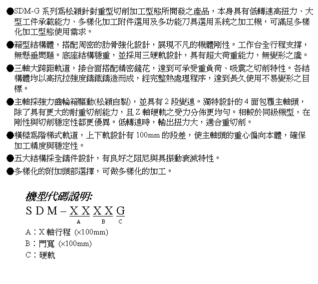 文字方塊: ●SDM-G系列為松穎針對重型切削加工型態所開發之產品，本身具有低轉速高扭力、大型工件承載能力、多樣化加工附件選用及多功能刀具選用系統之加工機，可滿足多樣化加工型態使用需求。
●箱型結構體，搭配周密的肋骨強化設計，展現不凡的機體剛性。工作台全行程支撐，無懸垂問題。底座結構穩重，並採用三硬軌設計，具有超大荷重能力，無變形之虞。
●三軸大跨距軌道，接合面搭配精密鏟花，達到可承受重負荷、吸震之切削特性。各結構體均以高抗拉強度鑄鐵鑄造而成，經完整熱處理程序，達到長久使用不易變形之目標。
●主軸採強力齒輪箱驅動(松穎自製)，並具有2段變速。獨特設計的4面包覆主軸頭，除了具有更大的耐重切削能力，且Z軸硬軌之受力分佈更均勻。相較於同級機型，在剛性與切削穩定性都更優異。低轉速時，輸出扭力大，適合重切削。
●橫樑為階梯式軌道，上下軌設計有100mm的段差，使主軸頭的重心偏向本體，確保加工精度與穩定性。
●五大結構採全鑄件設計，有良好之阻尼與具振動衰減特性。
●多樣化的附加頭部選擇，可做多樣化的加工。

機型代碼說明:
S D M – X X X X G
                      A        B     C
A︰X軸行程 (×100mm)
B︰門寬 (×100mm)
C︰硬軌
