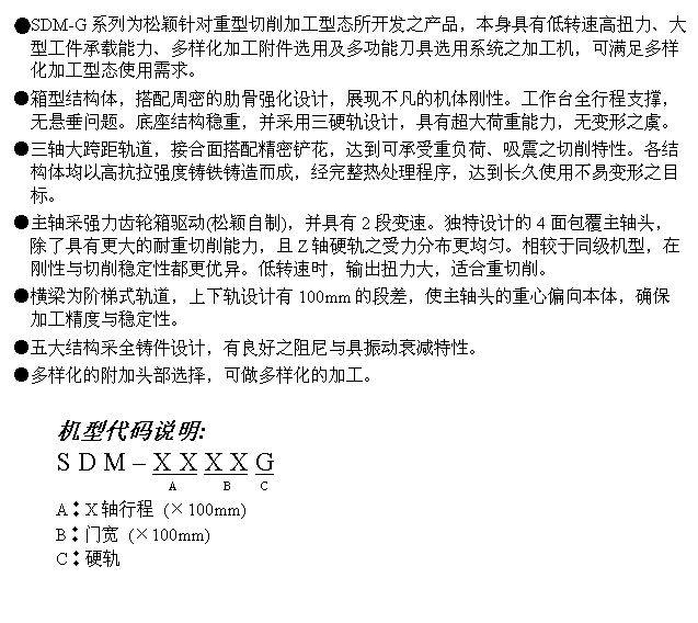 文字方块: ●SDM-G系列为松颖针对重型切削加工型态所开发之产品,本身具有低转速高扭力、大型工件承载能力、多样化加工附件选用及多功能刀具选用系统之加工机,可满足多样化加工型态使用需求。
●箱型结构体,搭配周密的肋骨强化设计,展现不凡的机体刚性。工作台全行程支撑,无悬垂问题。底座结构稳重,并采用三硬轨设计,具有超大荷重能力,无变形之虞。
●三轴大跨距轨道,接合面搭配精密铲花,达到可承受重负荷、吸震之切削特性。各结构体均以高抗拉强度铸铁铸造而成,经完整热处理程序,达到长久使用不易变形之目标。
●主轴采强力齿轮箱驱动(松颖自制),并具有2段变速。独特设计的4面包覆主轴头,除了具有更大的耐重切削能力,且Z轴硬轨之受力分布更均匀。相较于同级机型,在刚性与切削稳定性都更优异。低转速时,输出扭力大,适合重切削。
●横梁为阶梯式轨道,上下轨设计有100mm的段差,使主轴头的重心偏向本体,确保加工精度与稳定性。
●五大结构采全铸件设计,有良好之阻尼与具振动衰减特性。
●多样化的附加头部选择,可做多样化的加工。
机型代码说明:
S D M – X X X X G
A B C
A︰X轴行程 (×100mm)
B︰门宽 (×100mm)
C︰硬轨