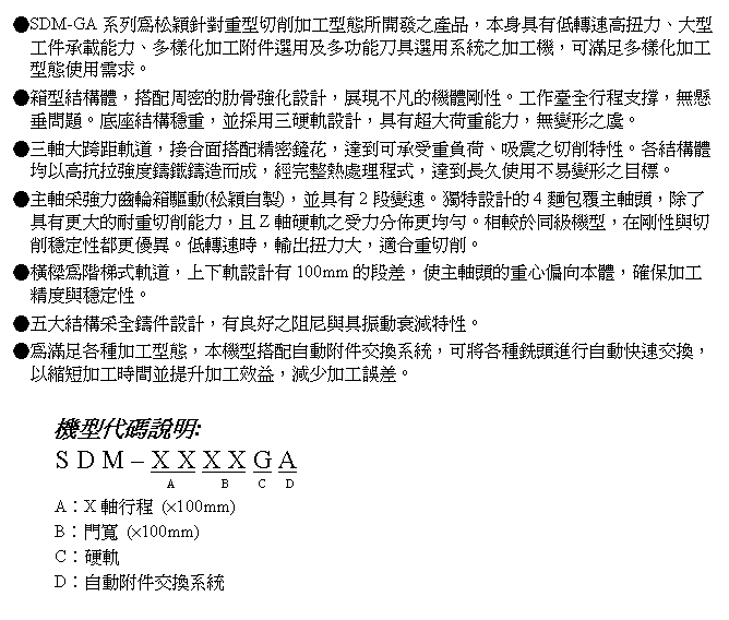 文字方塊: ●SDM-GA系列為松穎針對重型切削加工型態所開發之產品，本身具有低轉速高扭力、大型工件承載能力、多樣化加工附件選用及多功能刀具選用系統之加工機，可滿足多樣化加工型態使用需求。
●箱型結構體，搭配周密的肋骨強化設計，展現不凡的機體剛性。工作臺全行程支撐，無懸垂問題。底座結構穩重，並採用三硬軌設計，具有超大荷重能力，無變形之虞。
●三軸大跨距軌道，接合面搭配精密鏟花，達到可承受重負荷、吸震之切削特性。各結構體均以高抗拉強度鑄鐵鑄造而成，經完整熱處理程式，達到長久使用不易變形之目標。
●主軸采強力齒輪箱驅動(松穎自製)，並具有2段變速。獨特設計的4麵包覆主軸頭，除了具有更大的耐重切削能力，且Z軸硬軌之受力分佈更均勻。相較於同級機型，在剛性與切削穩定性都更優異。低轉速時，輸出扭力大，適合重切削。
●橫樑為階梯式軌道，上下軌設計有100mm的段差，使主軸頭的重心偏向本體，確保加工精度與穩定性。
●五大結構采全鑄件設計，有良好之阻尼與具振動衰減特性。
●為滿足各種加工型態，本機型搭配自動附件交換系統，可將各種銑頭進行自動快速交換，以縮短加工時間並提升加工效益，減少加工誤差。

機型代碼說明:
S D M – X X X X G A
                      A        B     C   D
A︰X軸行程 (×100mm)
B︰門寬 (×100mm)
C︰硬軌
D︰自動附件交換系統
